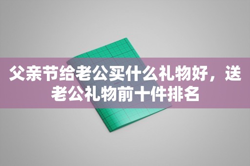 父亲节给老公买什么礼物好，送老公礼物前十件排名