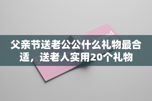 父亲节送老公公什么礼物最合适，送老人实用20个礼物