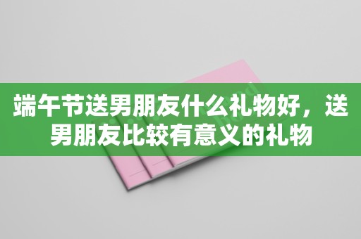 端午节送男朋友什么礼物好，送男朋友比较有意义的礼物