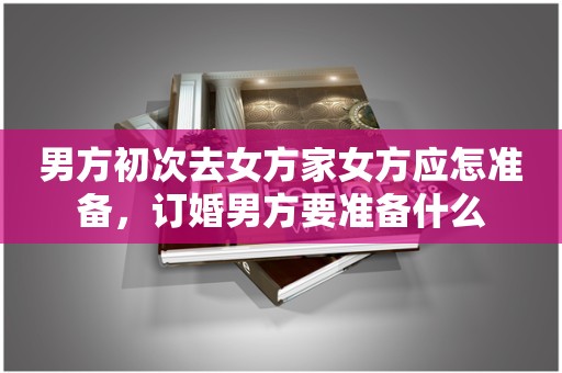 男方初次去女方家女方应怎准备，订婚男方要准备什么